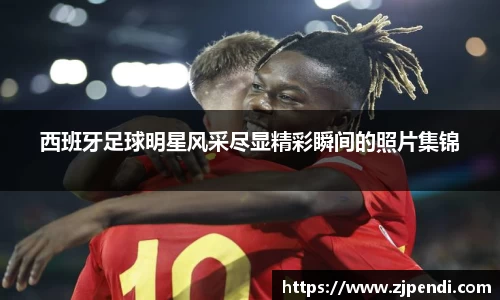 西班牙足球明星风采尽显精彩瞬间的照片集锦