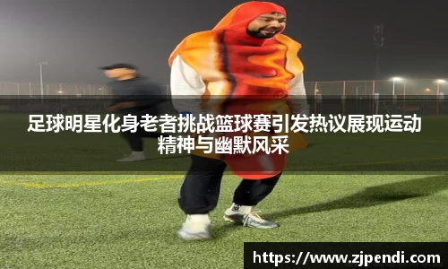 足球明星化身老者挑战篮球赛引发热议展现运动精神与幽默风采